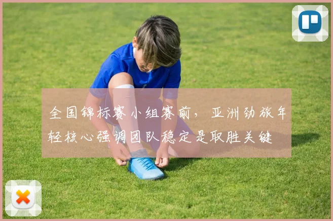 全国锦标赛小组赛前，亚洲劲旅年轻核心强调团队稳定是取胜关键