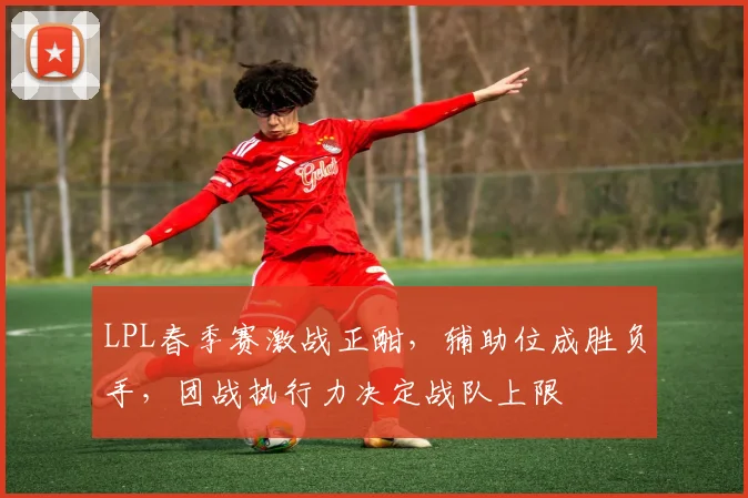 LPL春季赛激战正酣，辅助位成胜负手，团战执行力决定战队上限