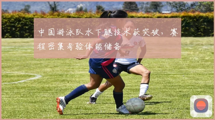 中国游泳队水下腿技术获突破，赛程密集考验体能储备