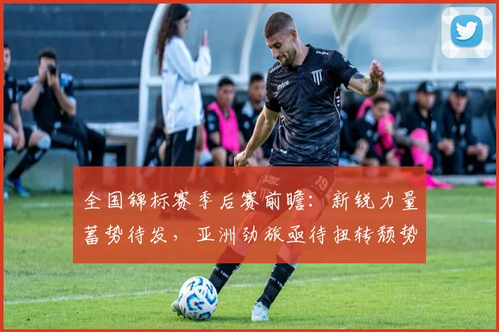 全国锦标赛季后赛前瞻：新锐力量蓄势待发，亚洲劲旅亟待扭转颓势