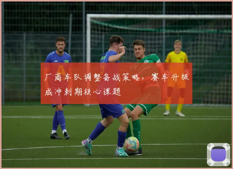厂商车队调整备战策略，赛车升级成冲刺期核心课题