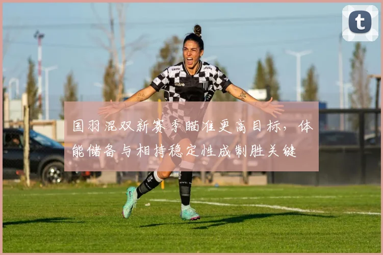 国羽混双新赛季瞄准更高目标，体能储备与相持稳定性成制胜关键