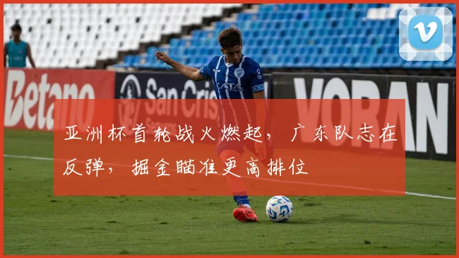 亚洲杯首轮战火燃起，广东队志在反弹，掘金瞄准更高排位