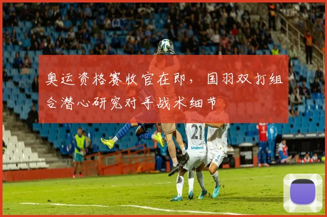 奥运资格赛收官在即，国羽双打组合潜心研究对手战术细节