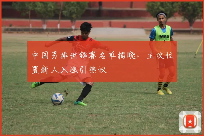 中国男排世锦赛名单揭晓，主攻位置新人入选引热议