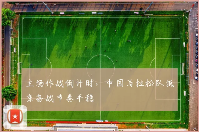主场作战倒计时，中国马拉松队抵京备战节奏平稳