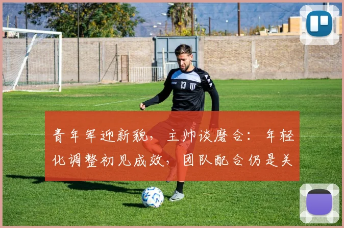 青年军迎新貌，主帅谈磨合：年轻化调整初见成效，团队配合仍是关键课题