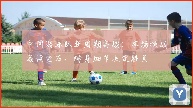 中国游泳队新周期备战：客场挑战成试金石，转身细节决定胜负