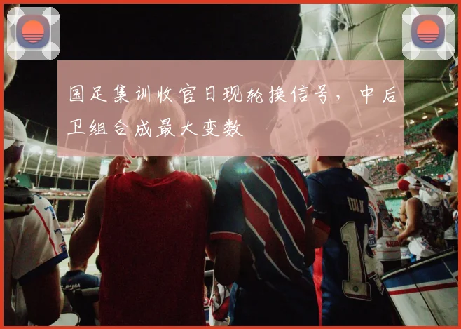 国足集训收官日现轮换信号，中后卫组合成最大变数