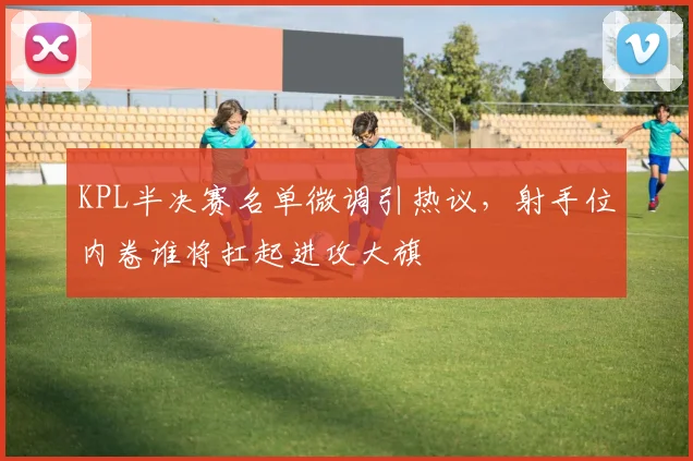 KPL半决赛名单微调引热议，射手位内卷谁将扛起进攻大旗