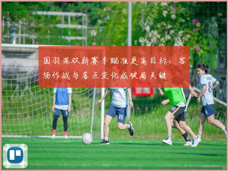 国羽混双新赛季瞄准更高目标，客场作战与落点变化成破局关键
