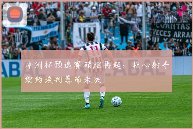 非洲杯预选赛硝烟再起，核心射手续约谈判悬而未决