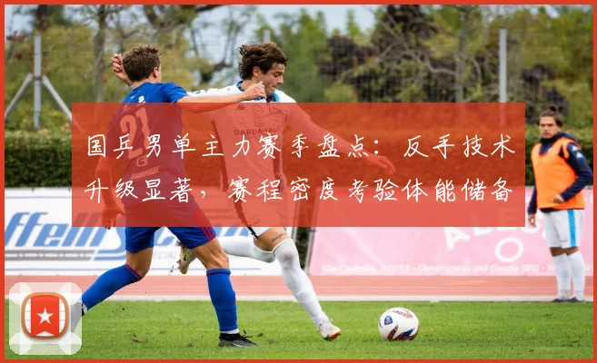国乒男单主力赛季盘点：反手技术升级显著，赛程密度考验体能储备