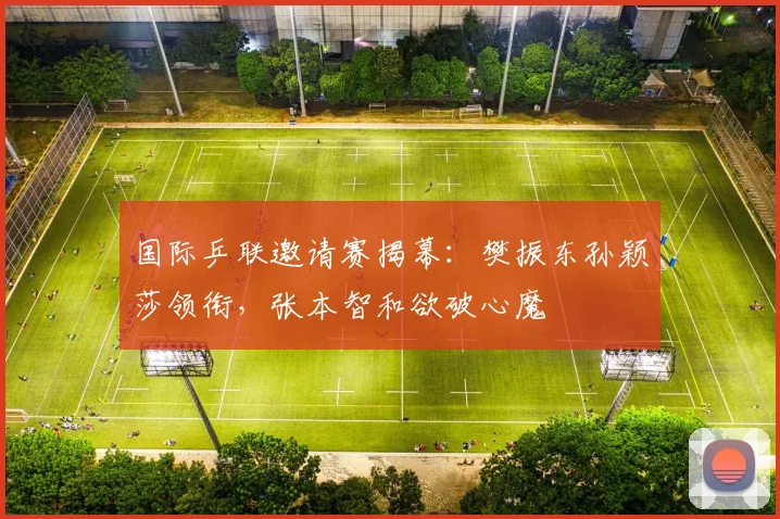 国际乒联邀请赛揭幕：樊振东孙颖莎领衔，张本智和欲破心魔