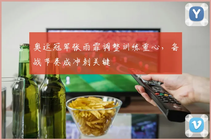 奥运冠军张雨霏调整训练重心，备战节奏成冲刺关键
