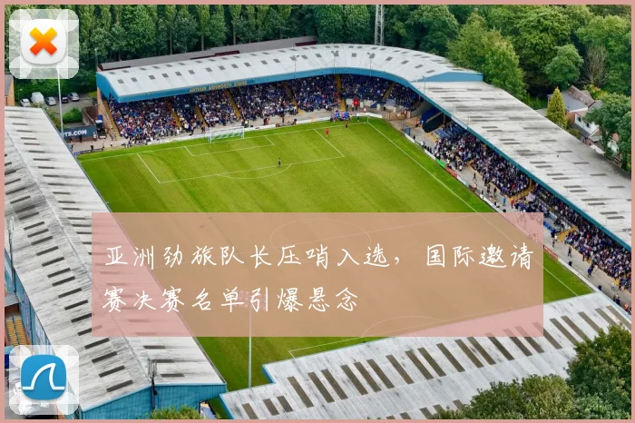 亚洲劲旅队长压哨入选，国际邀请赛决赛名单引爆悬念