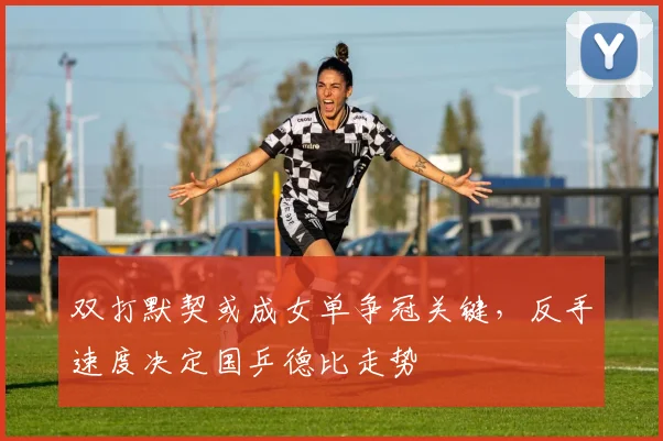 双打默契或成女单争冠关键，反手速度决定国乒德比走势
