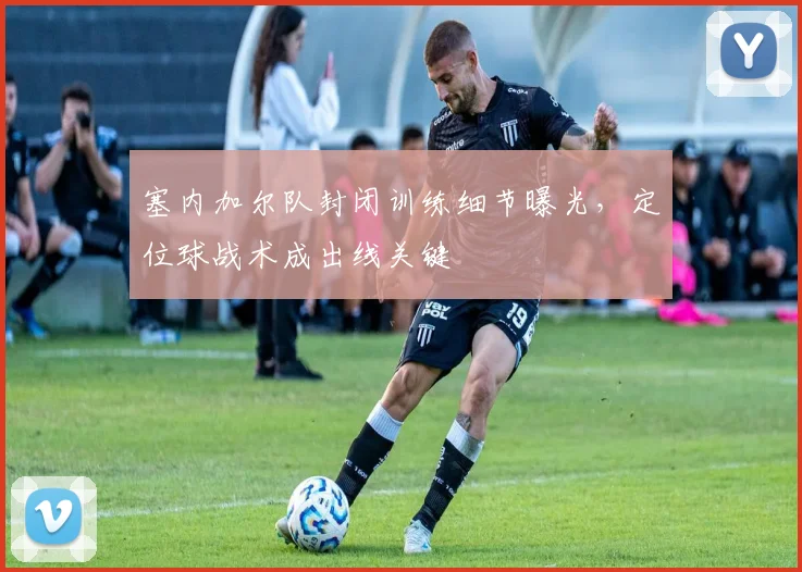 塞内加尔队封闭训练细节曝光，定位球战术成出线关键
