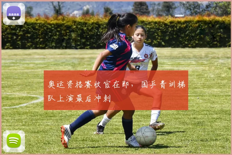 奥运资格赛收官在即，国乒青训梯队上演最后冲刺