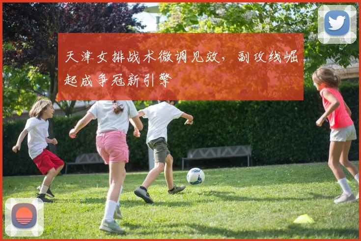 天津女排战术微调见效，副攻线崛起成争冠新引擎