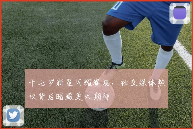 十七岁新星闪耀赛场，社交媒体热议背后暗藏更大期待