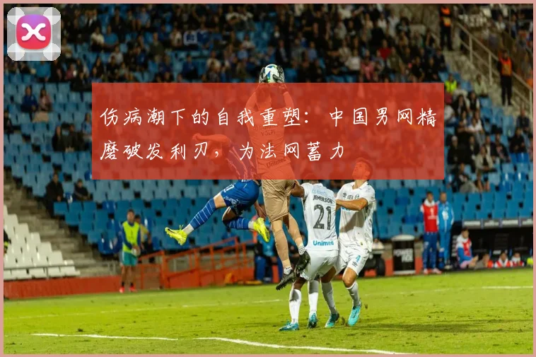 伤病潮下的自我重塑：中国男网精磨破发利刃，为法网蓄力