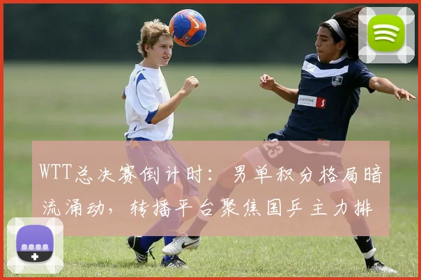 WTT总决赛倒计时：男单积分格局暗流涌动，转播平台聚焦国乒主力排名变化