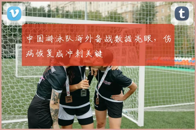 中国游泳队海外备战数据亮眼，伤病恢复成冲刺关键