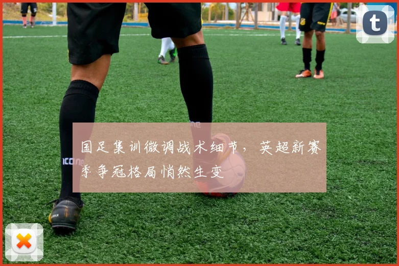 国足集训微调战术细节，英超新赛季争冠格局悄然生变