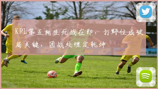 KPL第五轮生死战在即，打野位成破局关键，团战处理定乾坤