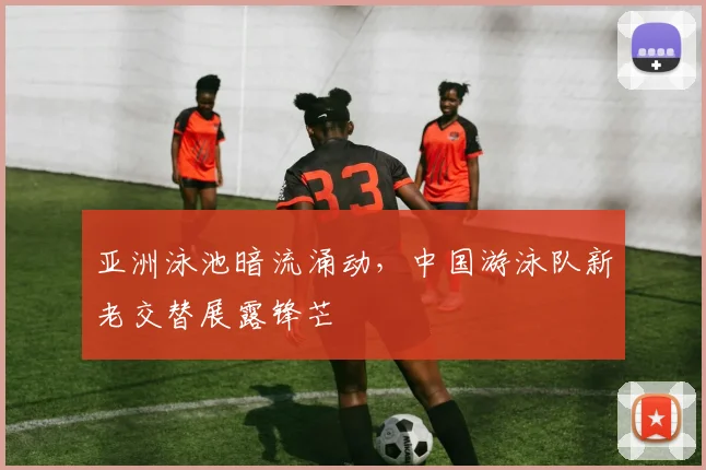 亚洲泳池暗流涌动，中国游泳队新老交替展露锋芒