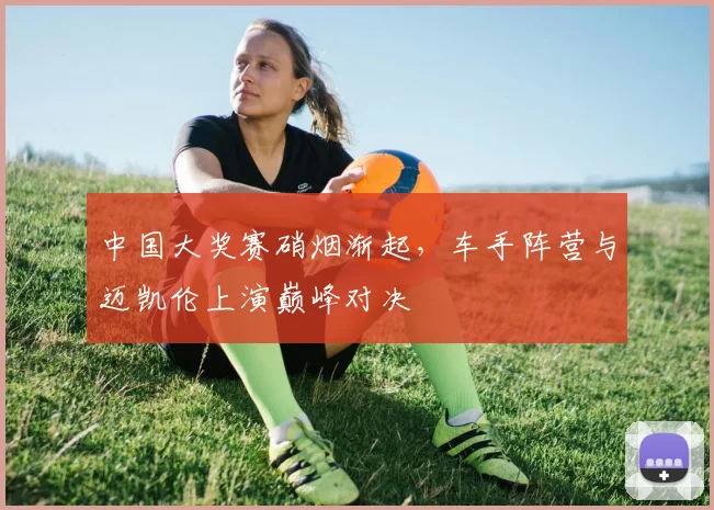 中国大奖赛硝烟渐起，车手阵营与迈凯伦上演巅峰对决