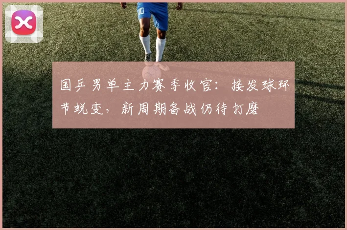 国乒男单主力赛季收官：接发球环节蜕变，新周期备战仍待打磨