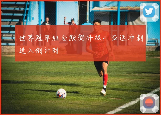 世界冠军组合默契升级，亚运冲刺进入倒计时