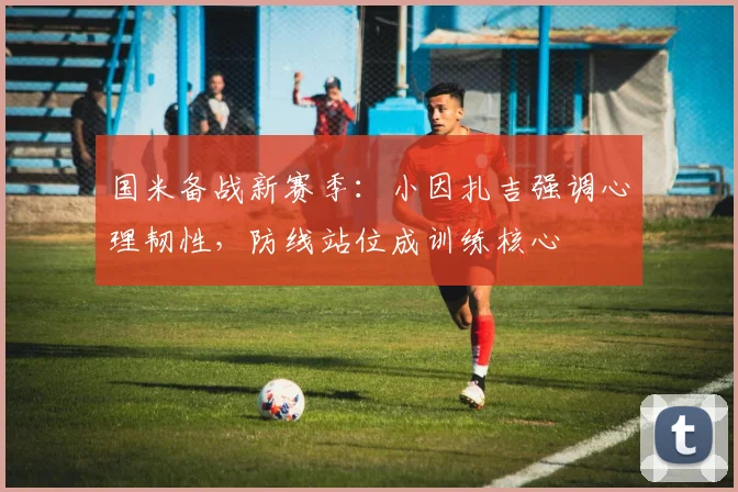 国米备战新赛季：小因扎吉强调心理韧性，防线站位成训练核心