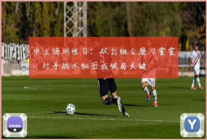 中立场训练日：双打组合磨刀霍霍，对手战术秘密成破局关键