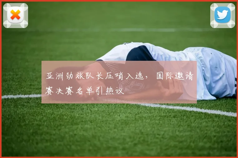 亚洲劲旅队长压哨入选，国际邀请赛决赛名单引热议