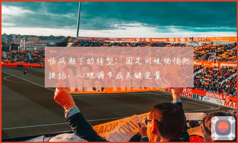 伤病潮下的转型：国足训练场悄然换挡，心理调节成关键变量