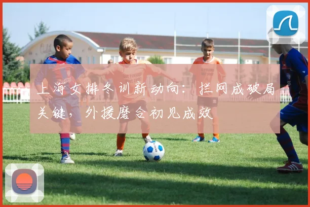上海女排冬训新动向：拦网成破局关键，外援磨合初见成效