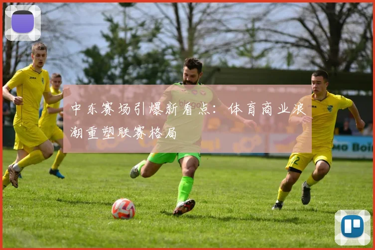 中东赛场引爆新看点：体育商业浪潮重塑联赛格局