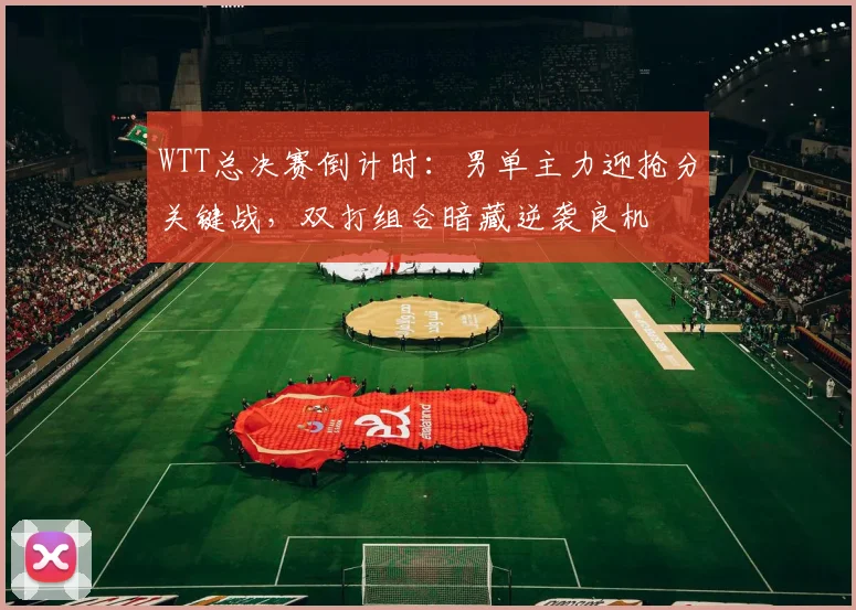 WTT总决赛倒计时：男单主力迎抢分关键战，双打组合暗藏逆袭良机