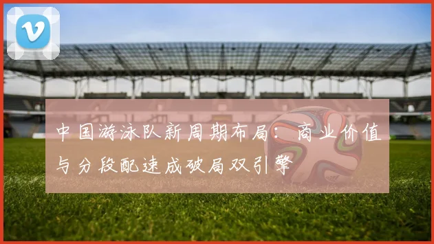 中国游泳队新周期布局：商业价值与分段配速成破局双引擎