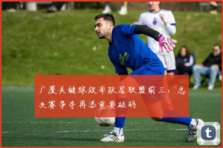 广厦关键球效率跃居联盟前三，总决赛争夺再添重要砝码