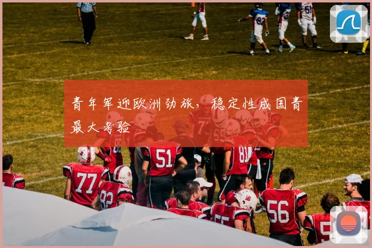 青年军迎欧洲劲旅，稳定性成国青最大考验