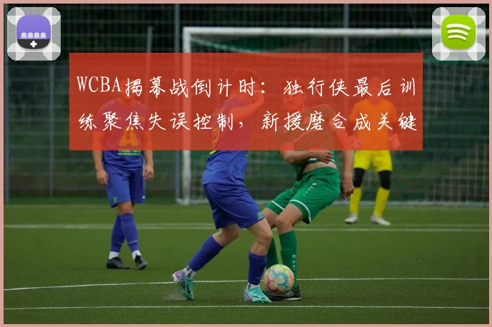 WCBA揭幕战倒计时：独行侠最后训练聚焦失误控制，新援磨合成关键