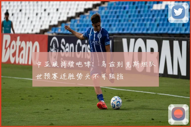 中亚狼持续咆哮：乌兹别克斯坦队世预赛连胜势头不可阻挡