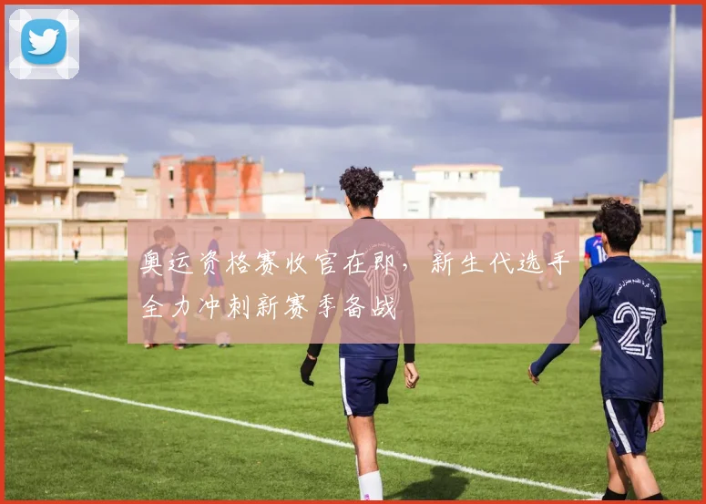 奥运资格赛收官在即，新生代选手全力冲刺新赛季备战