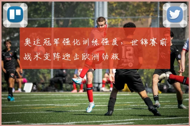 奥运冠军强化训练强度，世锦赛前战术变阵迎击欧洲劲旅