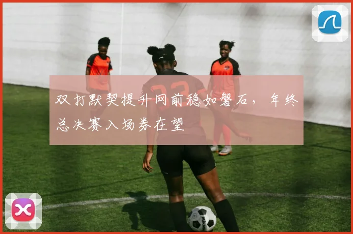 双打默契提升网前稳如磐石，年终总决赛入场券在望