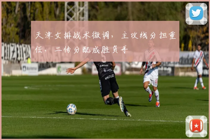 天津女排战术微调，主攻线分担重任，二传分配成胜负手